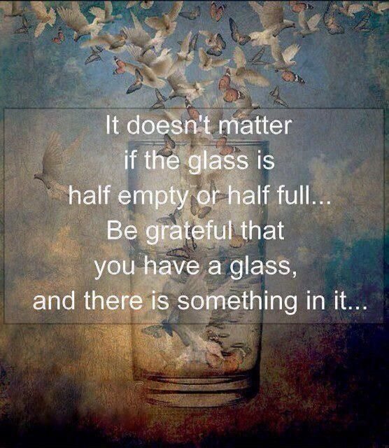 Be grateful that you have a glass and there is something in it...
